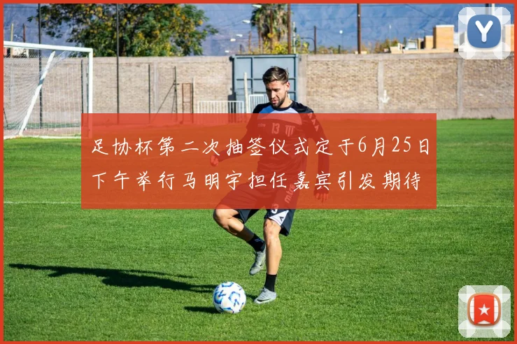 足协杯第二次抽签仪式定于6月25日下午举行马明宇担任嘉宾引发期待