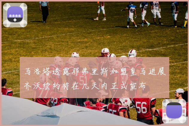 马洛塔透露邓弗里斯加盟皇马进展齐沃续约将在几天内正式宣布