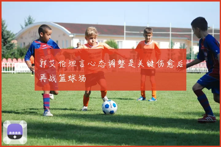 郭艾伦坦言心态调整是关键伤愈后再战篮球场