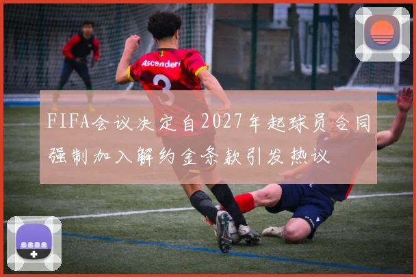 FIFA会议决定自2027年起球员合同强制加入解约金条款引发热议