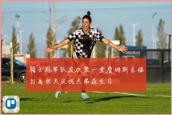 骑士冠军队友欢聚一堂詹姆斯乐福打高尔夫庆祝杰弗森生日
