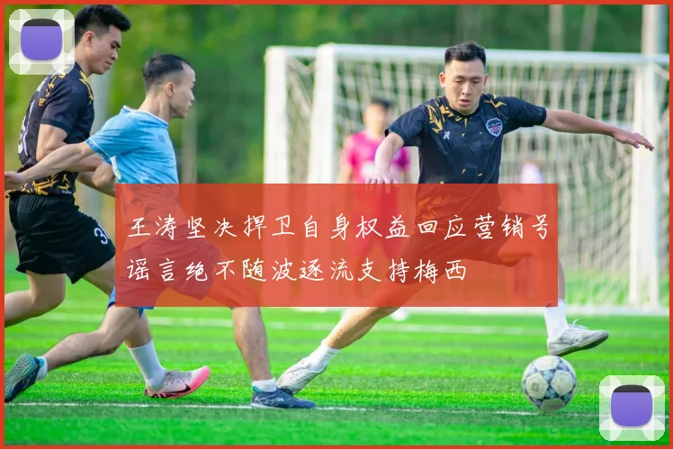 王涛坚决捍卫自身权益回应营销号谣言绝不随波逐流支持梅西