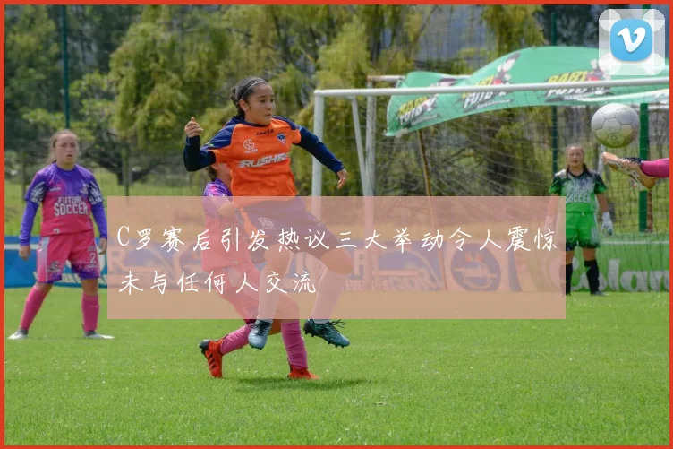 C罗赛后引发热议三大举动令人震惊未与任何人交流
