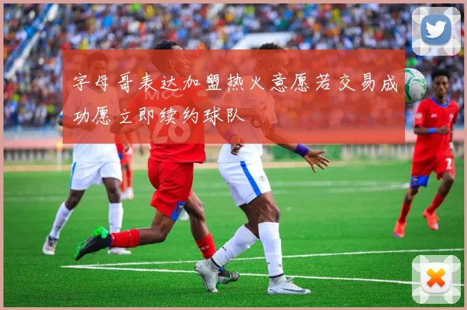 字母哥表达加盟热火意愿若交易成功愿立即续约球队