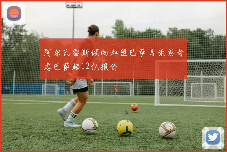 阿尔瓦雷斯倾向加盟巴萨马竞或考虑巴萨超12亿报价