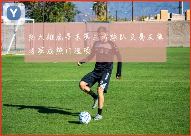 热火雄鹿寻求第三方球队交易灰熊活塞成热门选项