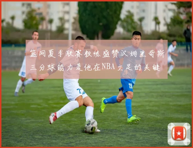 篮网夏季联赛教练盛赞汉姆里奇斯三分球能力是他在NBA立足的关键