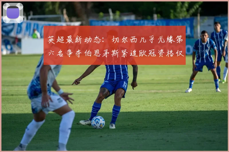 英超最新动态：切尔西几乎无缘第六名争夺伯恩茅斯紧追欧冠资格仅差三分