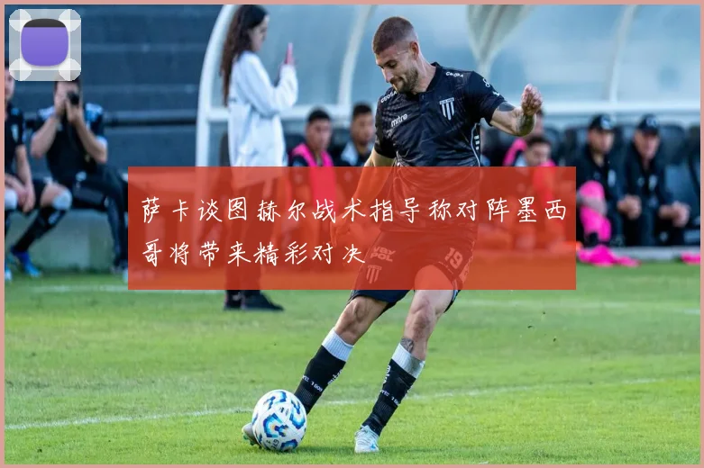 萨卡谈图赫尔战术指导称对阵墨西哥将带来精彩对决