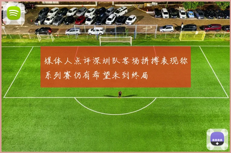 媒体人点评深圳队客场拼搏表现称系列赛仍有希望未到终局