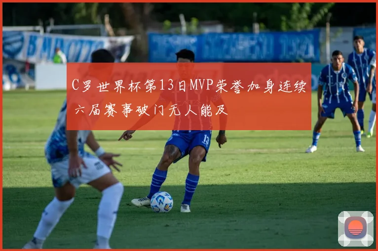 C罗世界杯第13日MVP荣誉加身连续六届赛事破门无人能及