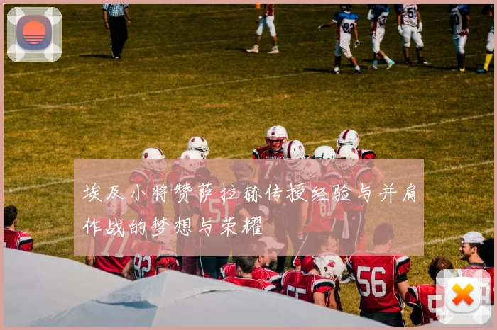 埃及小将赞萨拉赫传授经验与并肩作战的梦想与荣耀