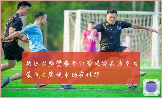 纳达尔盛赞弗洛伦蒂诺称其为皇马最佳主席使命仍在继续