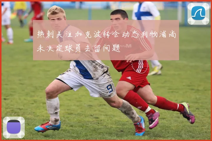 热刺关注加克波转会动态利物浦尚未决定球员去留问题