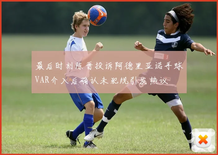 最后时刻陈晋投诉阿德里亚诺手球VAR介入后确认未犯规引发热议