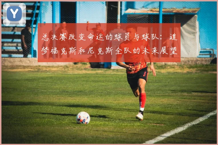 总决赛改变命运的球员与球队：追梦福克斯和尼克斯全队的未来展望