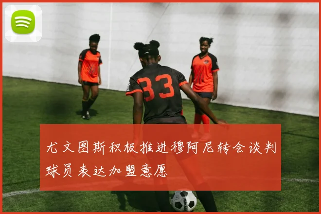 尤文图斯积极推进穆阿尼转会谈判球员表达加盟意愿