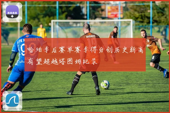 哈珀季后赛单赛季得分创历史新高有望超越塔图姆纪录