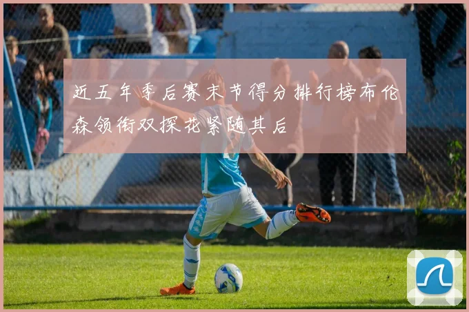 近五年季后赛末节得分排行榜布伦森领衔双探花紧随其后