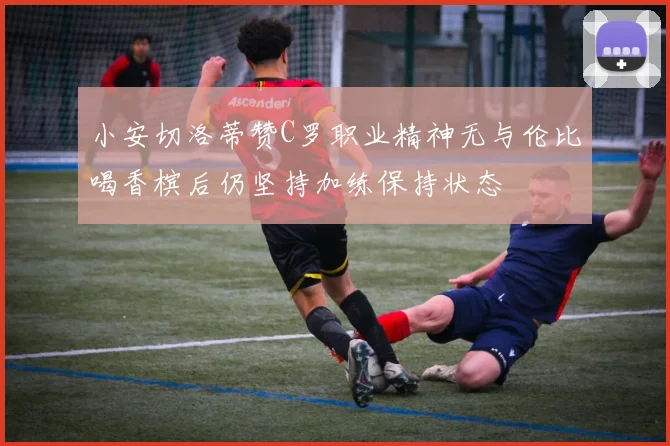 小安切洛蒂赞C罗职业精神无与伦比喝香槟后仍坚持加练保持状态