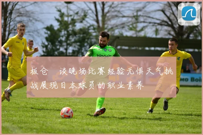 板仓滉谈晚场比赛经验无惧天气挑战展现日本球员的职业素养