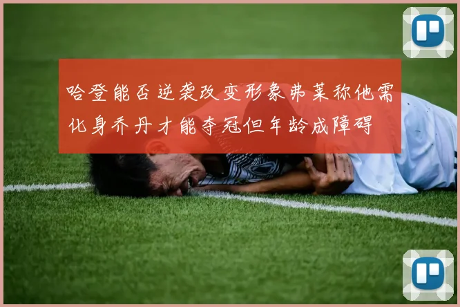 哈登能否逆袭改变形象弗莱称他需化身乔丹才能夺冠但年龄成障碍