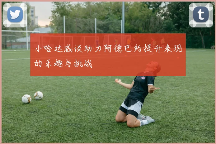 小哈达威谈助力阿德巴约提升表现的乐趣与挑战