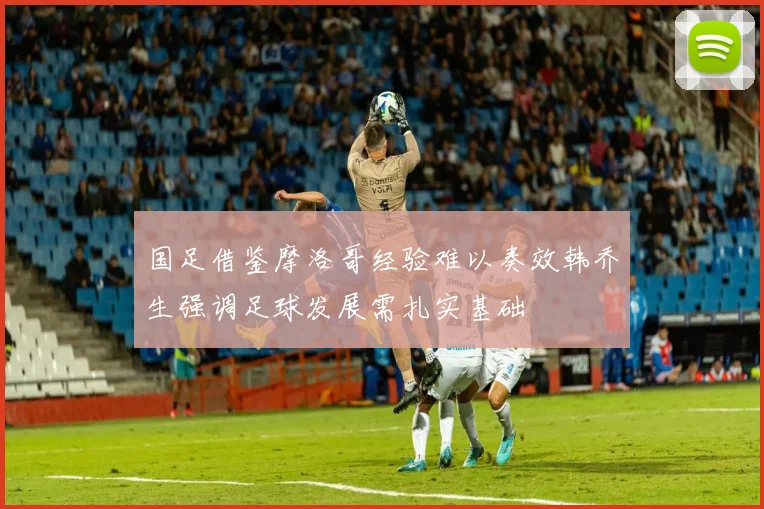 国足借鉴摩洛哥经验难以奏效韩乔生强调足球发展需扎实基础