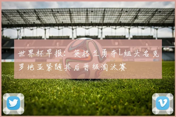 世界杯早报：英格兰勇夺L组头名克罗地亚紧随其后晋级淘汰赛