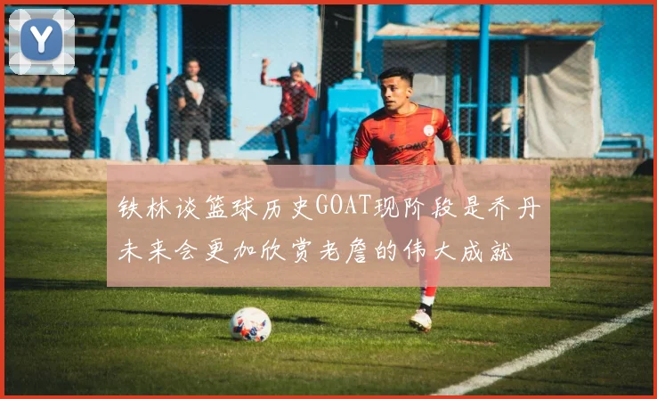 铁林谈篮球历史GOAT现阶段是乔丹未来会更加欣赏老詹的伟大成就